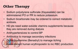 Other Therapy
• Sodium polystyrene sulfonate (Kayexelate) can be
administered PO or PR to reduce potassium.
• Sodium bicarbonate may be ordered to correct metabolic
acidosis.
• HD pts need water-soluble vitamins supplements because
they are removed during dialysis
• Antihypertensives to control BP
• Antibiotics to manage secondary infections
• Diphenhydramine (Benadryl) to manage itching
• Recombinant human erythropoietin to inc RBC production.
 