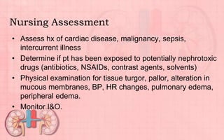 Nursing Assessment
• Assess hx of cardiac disease, malignancy, sepsis,
intercurrent illness
• Determine if pt has been exposed to potentially nephrotoxic
drugs (antibiotics, NSAIDs, contrast agents, solvents)
• Physical examination for tissue turgor, pallor, alteration in
mucous membranes, BP, HR changes, pulmonary edema,
peripheral edema.
• Monitor I&O.
 