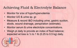 Achieving Fluid & Electrolyte Balance
• Monitor for s/sx of hypo/hypervolemia
• Monitor UO & urine sp. gr.
• Measure & record I&O including urine, gastric suction,
stools, wound drainage, perspiration (estimate).
• Monitor serum & urine electrolyte concentrations.
• Weigh pt daily to provide an index of fluid balance;
expected wt loss is ½ to 1 lb (0.25 to 0.5 kg) daily.
 
