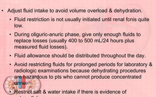 • Adjust fluid intake to avoid volume overload & dehydration.
• Fluid restriction is not usually initiated until renal fcnis quite
low.
• During oliguric-anuric phase, give only enough fluids to
replace losses (usually 400 to 500 mL/24 hours plus
measured fluid losses).
• Fluid allowance should be distributed throughout the day.
• Avoid restricting fluids for prolonged periods for laboratory &
radiologic examinations because dehydrating procedures
are hazardous to pts who cannot produce concentrated
urine.
• Restrict salt & water intake if there is evidence of
 