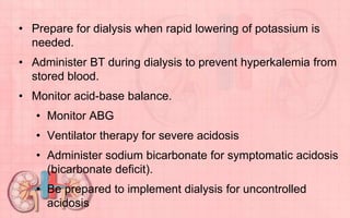• Prepare for dialysis when rapid lowering of potassium is
needed.
• Administer BT during dialysis to prevent hyperkalemia from
stored blood.
• Monitor acid-base balance.
• Monitor ABG
• Ventilator therapy for severe acidosis
• Administer sodium bicarbonate for symptomatic acidosis
(bicarbonate deficit).
• Be prepared to implement dialysis for uncontrolled
acidosis
 