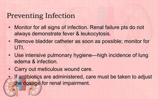 Preventing Infection
• Monitor for all signs of infection. Renal failure pts do not
always demonstrate fever & leukocytosis.
• Remove bladder catheter as soon as possible; monitor for
UTI.
• Use intensive pulmonary hygiene—high incidence of lung
edema & infection.
• Carry out meticulous wound care.
• If antibiotics are administered, care must be taken to adjust
the dosage for renal impairment.
 
