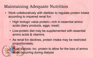 Maintaining Adequate Nutrition
• Work collaboratively with dietitian to regulate protein intake
according to impaired renal fcn
• High biologic value protein—rich in essential amino
acids (dairy products, eggs, meat)
• Low-protein diet may be supplemented with essential
amino acids & vitamins.
• As renal fcn declines, protein intake may be restricted
proportionately.
• Pt on dialysis: inc. protein to allow for the loss of amino
acids occurring during dialysis
 