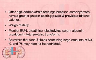 • Offer high-carbohydrate feedings because carbohydrates
have a greater protein-sparing power & provide additional
calories.
• Weigh pt daily.
• Monitor BUN, creatinine, electrolytes, serum albumin,
prealbumin, total protein, transferrin.
• Be aware that food & fluids containing large amounts of Na,
K, and Ph may need to be restricted.
 