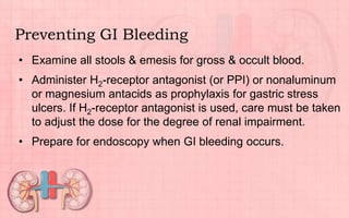 Preventing GI Bleeding
• Examine all stools & emesis for gross & occult blood.
• Administer H2-receptor antagonist (or PPI) or nonaluminum
or magnesium antacids as prophylaxis for gastric stress
ulcers. If H2-receptor antagonist is used, care must be taken
to adjust the dose for the degree of renal impairment.
• Prepare for endoscopy when GI bleeding occurs.
 