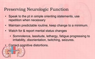 Preserving Neurologic Function
• Speak to the pt in simple orienting statements, use
repetition when necessary
• Maintain predictable routine, keep change to a minimum.
• Watch for & report mental status changes
• Somnolence, lassitude, lethargy, fatigue progressing to
irritability, disorientation, twitching, seizures.
• Correct cognitive distortions.
 