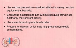 • Use seizure precautions—padded side rails, airway, suction
equipment at bedside.
• Encourage & assist pt to turn & move because drowsiness
& lethargy may prevent activity.
• Use music tapes to promote relaxation.
• Prepare for dialysis, which may help prevent neurologic
complications.
 
