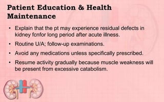 Patient Education & Health
Maintenance
• Explain that the pt may experience residual defects in
kidney fcnfor long period after acute illness.
• Routine U/A; follow-up examinations.
• Avoid any medications unless specifically prescribed.
• Resume activity gradually because muscle weakness will
be present from excessive catabolism.
 