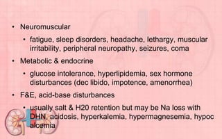 • Neuromuscular
• fatigue, sleep disorders, headache, lethargy, muscular
irritability, peripheral neuropathy, seizures, coma
• Metabolic & endocrine
• glucose intolerance, hyperlipidemia, sex hormone
disturbances (dec libido, impotence, amenorrhea)
• F&E, acid-base disturbances
• usually salt & H20 retention but may be Na loss with
DHN, acidosis, hyperkalemia, hypermagnesemia, hypoc
alcemia
 