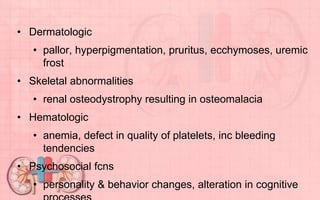 • Dermatologic
• pallor, hyperpigmentation, pruritus, ecchymoses, uremic
frost
• Skeletal abnormalities
• renal osteodystrophy resulting in osteomalacia
• Hematologic
• anemia, defect in quality of platelets, inc bleeding
tendencies
• Psychosocial fcns
• personality & behavior changes, alteration in cognitive
 