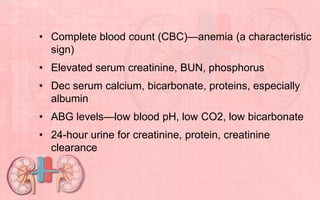 • Complete blood count (CBC)—anemia (a characteristic
sign)
• Elevated serum creatinine, BUN, phosphorus
• Dec serum calcium, bicarbonate, proteins, especially
albumin
• ABG levels—low blood pH, low CO2, low bicarbonate
• 24-hour urine for creatinine, protein, creatinine
clearance
 