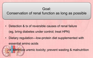 • Detection & tx of reversible causes of renal failure
(eg, bring diabetes under control; treat HPN)
• Dietary regulation—low-protein diet supplemented with
essential amino acids
• Minimize uremic toxicity; prevent wasting & malnutrition
Goal:
Conservation of renal function as long as possible
 