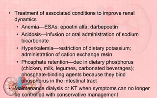 • Treatment of associated conditions to improve renal
dynamics
• Anemia—ESAs: epoetin alfa, darbepoetin
• Acidosis—infusion or oral administration of sodium
bicarbonate
• Hyperkalemia—restriction of dietary potassium;
administration of cation exchange resin
• Phosphate retention—dec in dietary phosphorus
(chicken, milk, legumes, carbonated beverages);
phosphate-binding agents because they bind
phosphorus in the intestinal tract
• Maintenance dialysis or KT when symptoms can no longer
be controlled with conservative management
 