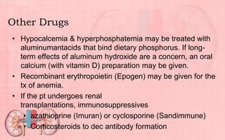 Other Drugs
• Hypocalcemia & hyperphosphatemia may be treated with
aluminumantacids that bind dietary phosphorus. If long-
term effects of aluminum hydroxide are a concern, an oral
calcium (with vitamin D) preparation may be given.
• Recombinant erythropoietin (Epogen) may be given for the
tx of anemia.
• If the pt undergoes renal
transplantations, immunosuppressives
• azathioprine (Imuran) or cyclosporine (Sandimmune)
• Corticosteroids to dec antibody formation
 