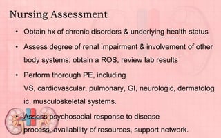 Nursing Assessment
• Obtain hx of chronic disorders & underlying health status
• Assess degree of renal impairment & involvement of other
body systems; obtain a ROS, review lab results
• Perform thorough PE, including
VS, cardiovascular, pulmonary, GI, neurologic, dermatolog
ic, musculoskeletal systems.
• Assess psychosocial response to disease
process, availability of resources, support network.
 