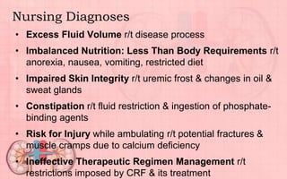 Nursing Diagnoses
• Excess Fluid Volume r/t disease process
• Imbalanced Nutrition: Less Than Body Requirements r/t
anorexia, nausea, vomiting, restricted diet
• Impaired Skin Integrity r/t uremic frost & changes in oil &
sweat glands
• Constipation r/t fluid restriction & ingestion of phosphate-
binding agents
• Risk for Injury while ambulating r/t potential fractures &
muscle cramps due to calcium deficiency
• Ineffective Therapeutic Regimen Management r/t
restrictions imposed by CRF & its treatment
 