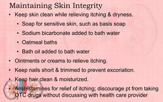 Maintaining Skin Integrity
• Keep skin clean while relieving itching & dryness.
• Soap for sensitive skin, such as basis soap
• Sodium bicarbonate added to bath water
• Oatmeal baths
• Bath oil added to bath water
• Ointments or creams to relieve itching.
• Keep nails short & trimmed to prevent excoriation.
• Keep hair clean & moisturized.
• Antihistamines for relief of itching; discourage pt from taking
OTC drugs without discussing with health care provider
 