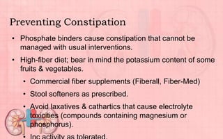 Preventing Constipation
• Phosphate binders cause constipation that cannot be
managed with usual interventions.
• High-fiber diet; bear in mind the potassium content of some
fruits & vegetables.
• Commercial fiber supplements (Fiberall, Fiber-Med)
• Stool softeners as prescribed.
• Avoid laxatives & cathartics that cause electrolyte
toxicities (compounds containing magnesium or
phosphorus).
 