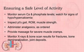 Ensuring a Safe Level of Activity
• Monitor serum Ca & phosphate levels; watch for signs of
hypo/hypercalcemia
• Inspect pt's gait, ROM, muscle strength.
• Administer analgesics, as ordered
• Provide massage for severe muscle cramps.
• Monitor X-rays & bone scan results for fractures, bone
demineralization, joint deposits.
 