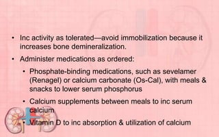 • Inc activity as tolerated—avoid immobilization because it
increases bone demineralization.
• Administer medications as ordered:
• Phosphate-binding medications, such as sevelamer
(Renagel) or calcium carbonate (Os-Cal), with meals &
snacks to lower serum phosphorus
• Calcium supplements between meals to inc serum
calcium
• Vitamin D to inc absorption & utilization of calcium
 