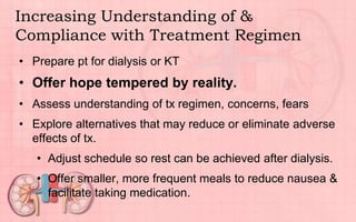Increasing Understanding of &
Compliance with Treatment Regimen
• Prepare pt for dialysis or KT
• Offer hope tempered by reality.
• Assess understanding of tx regimen, concerns, fears
• Explore alternatives that may reduce or eliminate adverse
effects of tx.
• Adjust schedule so rest can be achieved after dialysis.
• Offer smaller, more frequent meals to reduce nausea &
facilitate taking medication.
 