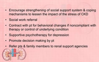 • Encourage strengthening of social support system & coping
mechanisms to lessen the impact of the stress of CKD
• Social work referral
• Contract with pt for behavioral changes if noncompliant with
therapy or control of underlying condition
• Supportive psychotherapy for depression
• Promote decision making by pt
• Refer pts & family members to renal support agencies
 