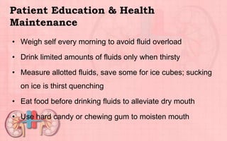 Patient Education & Health
Maintenance
• Weigh self every morning to avoid fluid overload
• Drink limited amounts of fluids only when thirsty
• Measure allotted fluids, save some for ice cubes; sucking
on ice is thirst quenching
• Eat food before drinking fluids to alleviate dry mouth
• Use hard candy or chewing gum to moisten mouth
 