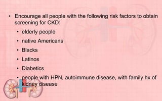 • Encourage all people with the following risk factors to obtain
screening for CKD:
• elderly people
• native Americans
• Blacks
• Latinos
• Diabetics
• people with HPN, autoimmune disease, with family hx of
kidney disease
 