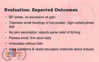 Evaluation: Expected Outcomes
• BP stable, no excessive wt gain
• Tolerates small feedings of low-protein, high-carbohydrate
diet
• No skin excoriation; reports some relief of itching
• Passes small, firm stool daily
• Ambulates without falls
• Asks questions & reads education materials about dialysis
 