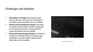 Challenges and Solutions
• Intermittency of Supply: Renewable energy
sources, like solar and wind, face challenges in
consistent power generation due to variability.
• Infrastructure Development Needs: Expanding
renewable energy requires significant upgrades
to transmission networks, ensuring efficient
energy distribution and accessibility.
• Advanced Energy Storage Solutions: Innovations
in battery technology enhance energy storage
capabilities, ensuring reliable supply despite
intermittency of renewables.
Photo by Plato Terentev on Pexels
 