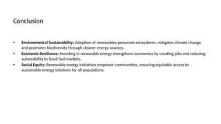 Conclusion
• Environmental Sustainability: Adoption of renewables preserves ecosystems, mitigates climate change,
and promotes biodiversity through cleaner energy sources.
• Economic Resilience: Investing in renewable energy strengthens economies by creating jobs and reducing
vulnerability to fossil fuel markets.
• Social Equity: Renewable energy initiatives empower communities, ensuring equitable access to
sustainable energy solutions for all populations.
 
