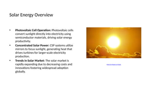 Solar Energy Overview
• Photovoltaic Cell Operation: Photovoltaic cells
convert sunlight directly into electricity using
semiconductor materials, driving solar energy
productivity.
• Concentrated Solar Power: CSP systems utilize
mirrors to focus sunlight, generating heat that
drives turbines for larger-scale electricity
production.
• Trends in Solar Market: The solar market is
rapidly expanding due to decreasing costs and
innovations fostering widespread adoption
globally.
Photo by Pixabay on Pexels
 