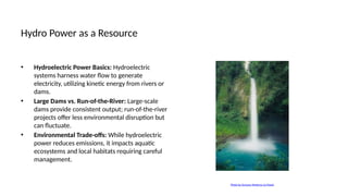 Hydro Power as a Resource
• Hydroelectric Power Basics: Hydroelectric
systems harness water flow to generate
electricity, utilizing kinetic energy from rivers or
dams.
• Large Dams vs. Run-of-the-River: Large-scale
dams provide consistent output; run-of-the-river
projects offer less environmental disruption but
can fluctuate.
• Environmental Trade-offs: While hydroelectric
power reduces emissions, it impacts aquatic
ecosystems and local habitats requiring careful
management.
Photo by Osmany Mederos on Pexels
 