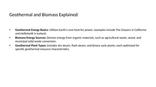 Geothermal and Biomass Explained
• Geothermal Energy Basics: Utilizes Earth's core heat for power; examples include The Geysers in California
and Hellisheiði in Iceland.
• Biomass Energy Sources: Derives energy from organic materials, such as agricultural waste, wood, and
municipal solid waste conversion.
• Geothermal Plant Types: Includes dry steam, flash steam, and binary cycle plants, each optimized for
specific geothermal resource characteristics.
 