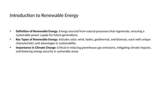 Introduction to Renewable Energy
• Definition of Renewable Energy: Energy sourced from natural processes that regenerate, ensuring a
sustainable power supply for future generations.
• Key Types of Renewable Energy: Includes solar, wind, hydro, geothermal, and biomass, each with unique
characteristics and advantages in sustainability.
• Importance in Climate Change: Critical in reducing greenhouse gas emissions, mitigating climate impacts,
and fostering energy security in vulnerable areas.
 