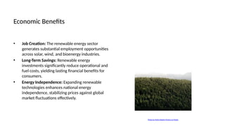 Economic Benefits
• Job Creation: The renewable energy sector
generates substantial employment opportunities
across solar, wind, and bioenergy industries.
• Long-Term Savings: Renewable energy
investments significantly reduce operational and
fuel costs, yielding lasting financial benefits for
consumers.
• Energy Independence: Expanding renewable
technologies enhances national energy
independence, stabilizing prices against global
market fluctuations effectively.
Photo by Pedro Rebelo Pereira on Pexels
 