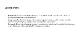 Social Benefits
• Public Health Improvements: Reduced reliance on fossil fuels directly correlates with a decline in
pollution-related health diseases and issues.
• Energy Access for Underserved Areas: Renewable energy technologies provide essential access to
electricity, transforming lives and economies in marginalized communities.
• Community-Driven Energy Projects: Empowering local communities through renewable initiatives fosters
social cohesion and enhances sustainable development practices.
 