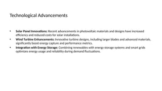 Technological Advancements
• Solar Panel Innovations: Recent advancements in photovoltaic materials and designs have increased
efficiency and reduced costs for solar installations.
• Wind Turbine Enhancements: Innovative turbine designs, including larger blades and advanced materials,
significantly boost energy capture and performance metrics.
• Integration with Energy Storage: Combining renewables with energy storage systems and smart grids
optimizes energy usage and reliability during demand fluctuations.
 