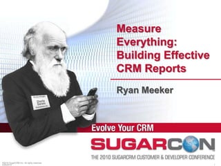 ©2010 SugarCRM Inc. All rights reserved. Measure Everything: Building Effective CRM Reports Ryan Meeker 4/19/2010 1 