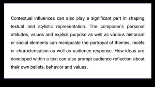 Contextual influences can also play a significant part in shaping
textual and stylistic representation. The composer’s personal
attitudes, values and explicit purpose as well as various historical
or social elements can manipulate the portrayal of themes, motifs
or characterisation as well as audience response. How ideas are
developed within a text can also prompt audience reflection about
their own beliefs, behavior and values.
 