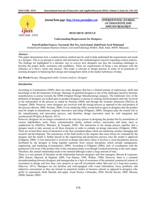 ISSN 2348 – 0319 International Journal of Innovative and Applied Research (2014), Volume 2, Issue (6): 134- 143
134
Journal home page: http://www.journalijiar.com INTERNATIONAL JOURNAL
OF INNOVATIVE AND
APPLIED RESEARCH
RESEARCH ARTICLE
Understanding Requirements for Designers
PuteriFadzlineTamyez, Norzanah Mat Nor, Syed Jamal AbdulNasir Syed Mohamad
ArshadAyub Graduate Business School, UniversitiTeknologi MARA, Shah Alam, 40450, Malaysia.
………………………………………………………………………………………………………
Abstract:
This paper demonstrates how a content analysis method may be used to help understand the requirements and needs
in a designer. This is an attempt to explore and rationalizes the methodological concerns regarding content analysis.
The findings are highlighted in a thematic way to convey how designers can face the escalating challenges to
develop the proper skills, awareness and confidence. These are requirements of being a true designer with the
influence of a firm‟s vision and mission. This study is relevant to design practice in terms of its potentials of
assisting designers in balancing their design and management skills in the market turbulence of today.
Key Words:Design, Management skills, Content analysis, Designer
………………………………………………………………………………………………………
Introduction
According to Communities (2009), there are many designers that have a limited amount of experiences, skills and
knowledge in the developments of design. Shortage of qualified designers is one of the challenges faced by furniture
manufacturers to pursue towards the ODM (Original Design Manufacturing) category. The traditional view of the
definition of designers are looked upon as product designers to pursue in creating stylish products and only involved
in the end-product of the process as stated by Norman (2004) and through the semantic dimension (Dell‟era &
Verganti, 2009). However, more designers are involved with the design process as opposed to the end-product of
this process (Brown, 2008; Norman, 2004). Every marketing office would tend to agree to designers that the product
must be simple to manufacture, original, innovative and cheap (Filippetti, 2008). Designers play the central role in
the manufacturing and innovation process, and therefore design innovation must be well integrated and
synchronized (Wrigley & Bucolo, 2011).
However, designers are no longer considered as the only key person in designing the product but by assimilation of
various stakeholders; users, firms, communication media, cultural centres, universities and many more as
emphasized by (Dell'Era, Marchesi, & Verganti, 2008). The interaction in the design process signifies that a
designer needs to take account on all these elements in order to embark on design innovation (Filippetti, 2006).
There are at least three areas of interaction in the first conceptual phase which are marketing, product managing and
research and development. The consistency of the final results to the original idea must always be evaluated by the
designer and the model is further passed to the engineering and production process once the model is approved
(Filippetti, 2008). A rich interaction is involved in design innovation where it involves a cross-disciplinary process
facilitated by the designer to bring together expertise from various disciplines which include management,
engineering, and marketing (Communities, 2009). According to Filippetti (2006), lack of coordination with the
production will occur if the product fails in the conceptual phase even though it looked promising in the early stages.
Therefore, this mutual relationship needs to be nurtured although it takes a large amount of time.
There is a vast amount of literature on the relationship between designers and firm managers (Ravasi & Lojacono,
2005; Ravasi, Marcotti, & Stigliani, 2008; Von Stamm, 1998; Walker, 1990). However, there is a common
misunderstanding between designers and managersdue to a lack of awareness of the potential commercial returns of
investment in design and how they view projects as one-off investments rather than part of a long-term journey
(Maciver, 2011). Managers are not familiar and well-equipped with visual information, fuzzy problems, and
subjective assessments as they are trained on analytical studies in business schools as opposed to designers who
prefer to experiment, think laterally and apply visual literacy (Almendra, 2004; Davide Ravasi, 2008; Mozota,
2006b; Stamm, 2004).
 