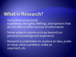    Going beyond personal
    experience, thoughts, feelings, and opinions that
    do not refer to other sources of information
   Some subjects require us to go beyond our
    personal knowledge and experience
   Research is undertaken to: explore an idea, probe
    an issue, solve a problem, make an
    argument, etc.
 