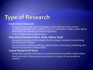    Exploratory Research
     Designed to generate basic knowledge, clarify relevant issues uncover
      variables associated with a problem, uncover information needs, and/or define
      alternatives for addressing research objectives.
     A very flexible, open-ended process.
   Descriptive Research (who, what, where, how)
     Designed to provide further insight into the research problem by describing
      the variables of interest.
     Can be used for profiling, defining, segmentation, estimating, predicting, and
      examining associative relationships.
   Causal Research (If-then)
     Designed to provide information on potential cause-and-effect relationships.
     Most practical in talking about associations or impact of one variable on
      another.
 