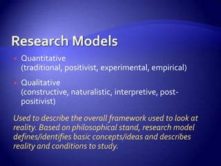   Quantitative
    (traditional, positivist, experimental, empirical)
   Qualitative
    (constructive, naturalistic, interpretive, post-
    positivist)
Used to describe the overall framework used to look at
reality. Based on philosophical stand, research model
defines/identifies basic concepts/ideas and describes
reality and conditions to study.
 