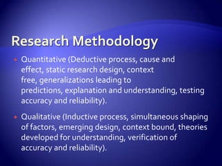    Quantitative (Deductive process, cause and
    effect, static research design, context
    free, generalizations leading to
    predictions, explanation and understanding, testing
    accuracy and reliability).
   Qualitative (Inductive process, simultaneous shaping
    of factors, emerging design, context bound, theories
    developed for understanding, verification of
    accuracy and reliability).
 