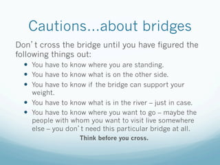 Cautions…about bridges
Don t cross the bridge until you have figured the
following things out:
  —  You have to know where you are standing.
  —  You have to know what is on the other side.
  —  You have to know if the bridge can support your
      weight.
  —  You have to know what is in the river – just in case.
  —  You have to know where you want to go – maybe the
      people with whom you want to visit live somewhere
      else – you don t need this particular bridge at all.
                    Think before you cross.
 
