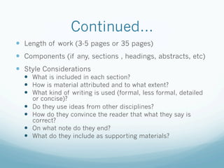 Continued…
—  Length of work (3-5 pages or 35 pages)
—  Components (if any, sections , headings, abstracts, etc)
—  Style Considerations
  —  What is included in each section?
  —  How is material attributed and to what extent?
  —  What kind of writing is used (formal, less formal, detailed
        or concise)?
  —    Do they use ideas from other disciplines?
  —    How do they convince the reader that what they say is
        correct?
  —    On what note do they end?
  —    What do they include as supporting materials?
 