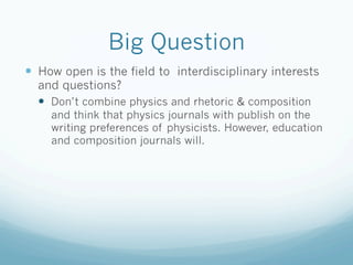 Big Question
—  How open is the field to interdisciplinary interests
  and questions?
  —  Don’t combine physics and rhetoric & composition
     and think that physics journals with publish on the
     writing preferences of physicists. However, education
     and composition journals will.
 