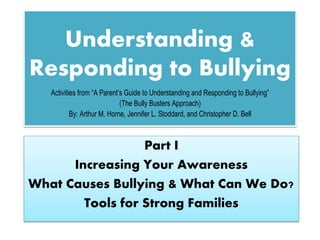 Understanding &
Responding to Bullying
Part I
Increasing Your Awareness
What Causes Bullying & What Can We Do?
Tools for Strong Families
Activities from “A Parent’s Guide to Understanding and Responding to Bullying”
(The Bully Busters Approach)
By: Arthur M. Horne, Jennifer L. Stoddard, and Christopher D. Bell
 