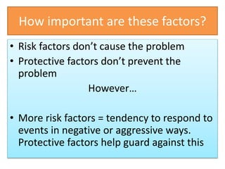 How important are these factors?
• Risk factors don’t cause the problem
• Protective factors don’t prevent the
problem
However…
• More risk factors = tendency to respond to
events in negative or aggressive ways.
Protective factors help guard against this
 